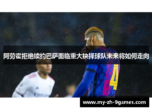 阿劳霍拒绝续约巴萨面临重大抉择球队未来将如何走向 阿劳霍拒绝续约巴萨面临重大抉择球队未来将如何走向