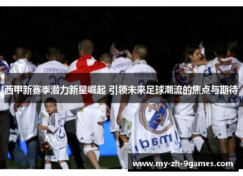 西甲新赛季潜力新星崛起 引领未来足球潮流的焦点与期待