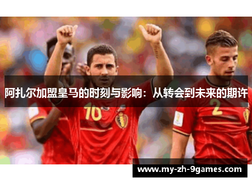 阿扎尔加盟皇马的时刻与影响：从转会到未来的期许