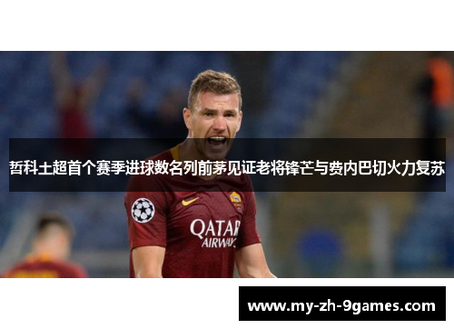 哲科土超首个赛季进球数名列前茅见证老将锋芒与费内巴切火力复苏 哲科土超首个赛季进球数名列前茅见证老将锋芒与费内巴切火力复苏