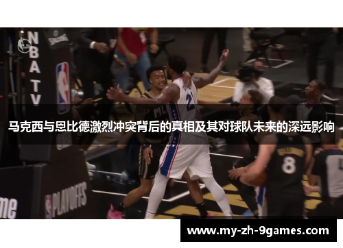 马克西与恩比德激烈冲突背后的真相及其对球队未来的深远影响